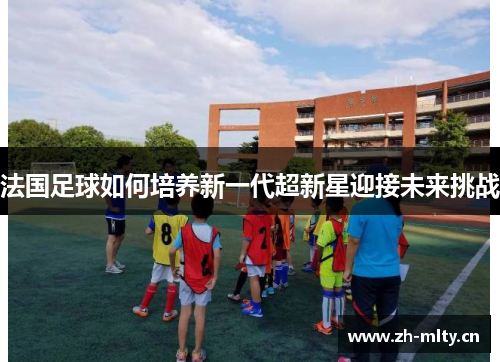 法国足球如何培养新一代超新星迎接未来挑战 法国足球如何培养新一代超新星迎接未来挑战