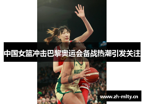 中国女篮冲击巴黎奥运会备战热潮引发关注 中国女篮冲击巴黎奥运会备战热潮引发关注